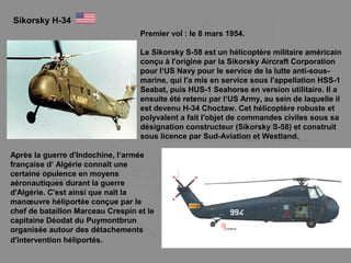 Sikorsky H-34
Premier vol : le 8 mars 1954.
Le Sikorsky S-58 est un hélicoptère militaire américain
conçu à l'origine par la Sikorsky Aircraft Corporation
pour l‘US Navy pour le service de la lutte anti-sous-
marine, qui l'a mis en service sous l'appellation HSS-1
Seabat, puis HUS-1 Seahorse en version utilitaire. Il a
ensuite été retenu par l‘US Army, au sein de laquelle il
est devenu H-34 Choctaw. Cet hélicoptère robuste et
polyvalent a fait l'objet de commandes civiles sous sa
désignation constructeur (Sikorsky S-58) et construit
sous licence par Sud-Aviation et Westland.
Après la guerre d'Indochine, l‘armée
française d‘ Algérie connaît une
certaine opulence en moyens
aéronautiques durant la guerre
d'Algérie. C'est ainsi que naît la
manœuvre héliportée conçue par le
chef de bataillon Marceau Crespin et le
capitaine Déodat du Puymontbrun
organisée autour des détachements
d'intervention héliportés.
 