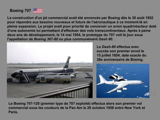 Boeing 707
La construction d'un jet commercial avait été annoncée par Boeing dès le 30 août 1952
pour répondre aux besoins nouveaux et futurs de l'aéronautique à ce moment-là en
pleine expansion. Le projet avait pour priorité de concevoir un avion quadriréacteur doté
d'une autonomie lui permettant d'effectuer des vols transcontinentaux. Après à peine
deux ans de développement, le 14 mai 1954, le prototype du 707 voit le jour sous
l'appellation de Boeing 367-80 ou plus communément Dash 80.
Le Dash-80 effectua avec
succès son premier envol le
15 juillet 1954, date exacte du
38e anniversaire de Boeing.
Le Boeing 707-120 (premier type de 707 exploité) effectua alors son premier vol
commercial sous les couleurs de la Pan Am le 26 octobre 1958 entre New York et
Paris.
 