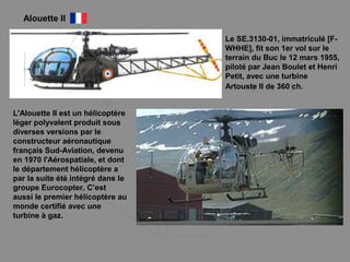 Alouette II
L'Alouette II est un hélicoptère
léger polyvalent produit sous
diverses versions par le
constructeur aéronautique
français Sud-Aviation, devenu
en 1970 l'Aérospatiale, et dont
le département hélicoptère a
par la suite été intégré dans le
groupe Eurocopter. C’est
aussi le premier hélicoptère au
monde certifié avec une
turbine à gaz.
Le SE.3130-01, immatriculé [F-
WHHE], fit son 1er vol sur le
terrain du Buc le 12 mars 1955,
piloté par Jean Boulet et Henri
Petit, avec une turbine
Artouste II de 360 ch.
 