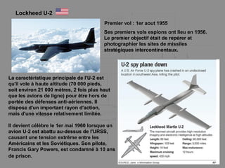 Lockheed U-2
La caractéristique principale de l'U-2 est
qu'il vole à haute altitude (70 000 pieds,
soit environ 21 000 mètres, 2 fois plus haut
que les avions de ligne) pour être hors de
portée des défenses anti-aériennes. Il
dispose d'un important rayon d'action,
mais d'une vitesse relativement limitée.
Ses premiers vols espions ont lieu en 1956.
Le premier objectif était de repérer et
photographier les sites de missiles
stratégiques intercontinentaux.
Il devient célèbre le 1er mai 1960 lorsque un
avion U-2 est abattu au-dessus de l'URSS,
causant une tension extrême entre les
Américains et les Soviétiques. Son pilote,
Francis Gary Powers, est condamné à 10 ans
de prison.
Premier vol : 1er aout 1955
 
