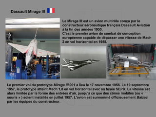 Le Mirage III est un avion multirôle conçu par le
constructeur aéronautique français Dassault Aviation
à la fin des années 1950.
C'est le premier avion de combat de conception
européenne capable de dépasser une vitesse de Mach
2 en vol horizontal en 1958.
Le premier vol du prototype Mirage III 001 a lieu le 17 novembre 1956. Le 19 septembre
1957, le prototype atteint Mach 1,8 en vol horizontal avec sa fusée SEPR. La vitesse est
alors limitée par la forme des entrées d'air, jusqu'à ce que des cônes mobiles (ou «
souris » ) soient installés en juillet 1957. L'avion est surnommé officieusement Balzac
par les équipes du constructeur.
Dassault Mirage III
 