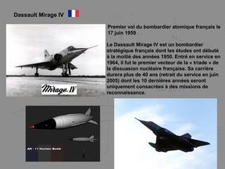 Dassault Mirage IV
Le Dassault Mirage IV est un bombardier
stratégique français dont les études ont débuté
à la moitié des années 1950. Entré en service en
1964, il fut le premier vecteur de la « triade » de
la dissuasion nucléaire française. Sa carrière
durera plus de 40 ans (retrait du service en juin
2005) dont les 10 dernières années seront
uniquement consacrées à des missions de
reconnaissance.
Premier vol du bombardier atomique français le
17 juin 1959
 