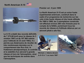 North American X-15
Premier vol : 8 juin 1959
Le North American X-15 est un avion fusée
expérimental américain, construit dans le
cadre d'un programme de recherche sur les
vols à très haute vitesse et très haute altitude.
De 1960 à 1968, les 3 exemplaires construits
ont effectué environ 200 vols d'essais pour le
compte de la NASA, pulvérisant tous les
records de vitesse et d'altitude détenus par un
aéronef piloté à aile fixe.
Le X-15 a établi des records définitifs
de 7 272,68 km/h pour la vitesse (le 3
octobre 1967) et de 107 960 mètres
pour l'altitude (le 23 août 1963). Il a
permis aux Américains de récolter de
très nombreuses données sur le
comportement des flux d'air, le
frottement aérodynamique, le contrôle
et la stabilité d'un aéronef à grande
vitesse et hors de l'atmosphère, ainsi
que les techniques de rentrée dans
l'atmosphère.
Michael J. Adams devant
le X-15 n° 1 en mars 1967
 