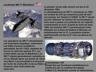 Lockheed SR-71 Blackbird
Le premier vol de cette version eut lieu le 22
décembre 1964.
Le développement du SR-71 commença en 1962,
sur la base du A12 qui venait tout juste de faire
son premier vol. Destiné à l‘USAF, le SR-71 devait
pouvoir effectuer sa mission de reconnaissance
sans avoir à passer à la verticale de son objectif,
contrairement au A-12. À partir du mois de mars
1968, les premiers SR-71 commencèrent à être
déployés sur la base de Kadena à Okinawa, en
remplacement des A-12. La première mission
opérationnelle eut lieu le 21 mars au-dessus du
Vietnam.
Les opérations du SR-71 nécessitaient
une importante logistique, notamment
une flotte d'avions ravitailleurs
spécialisés, les KC-135Q, capables de
fournir le carburant spécial JP-7, qui
n'était utilisé que par le Blackbird. Les
SR-71 étaient généralement ravitaillés en
vol en altitude après une pointe de vitesse
vers Mach 3 qui permettait à la structure
de l'avion de s'échauffer et de se dilater et
d'assurer ainsi l'étanchéité des
réservoirs.
Turboréacteur J58
Simple flux qui fonctionne partiellement en
double flux par un système de trappes.
A Mach 3.2, fonctionne comme un statoréacteur.
 