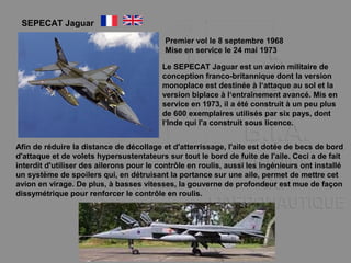 SEPECAT Jaguar
Premier vol le 8 septembre 1968
Mise en service le 24 mai 1973
Le SEPECAT Jaguar est un avion militaire de
conception franco-britannique dont la version
monoplace est destinée à l‘attaque au sol et la
version biplace à l‘entraînement avancé. Mis en
service en 1973, il a été construit à un peu plus
de 600 exemplaires utilisés par six pays, dont
l‘Inde qui l'a construit sous licence.
Afin de réduire la distance de décollage et d'atterrissage, l'aile est dotée de becs de bord
d'attaque et de volets hypersustentateurs sur tout le bord de fuite de l'aile. Ceci a de fait
interdit d'utiliser des ailerons pour le contrôle en roulis, aussi les ingénieurs ont installé
un système de spoilers qui, en détruisant la portance sur une aile, permet de mettre cet
avion en virage. De plus, à basses vitesses, la gouverne de profondeur est mue de façon
dissymétrique pour renforcer le contrôle en roulis.
 