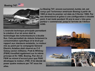 Boeing 747
Le Boeing 747, encore surnommé Jumbo Jet, est
conçu par l'avionneur américain Boeing à partir de
1965 et dont le premier vol date du 9 février 1969. Par
ses dimensions et grâce à une configuration à double
pont, il est resté pendant 35 ans le seul « très gros
porteur » commercial, jusqu'à l'arrivée de l‘Airbus
A380.
L'avancée technique principale permettant
la création d’un tel avion était la
technologie des turboréacteurs à double
flux. Cela permettait de réduire fortement la
consommation spécifique et le bruit par
rapport aux réacteurs existants. Le moteur
mis au point par la compagnie General
Electric Aviation était réservé au C-5
Galaxy (avion militaire). Pratt & Whitney
(P&W) travaillait également sur le même
principe et fin 1966, Boeing, Pan Am et
P&W se mirent d’accord pour que P&W
développe le moteur JT9D. Il fut décidé de
poser quatre moteurs par 747 sous les
ailes.
 