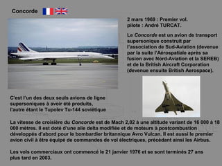 Concorde
Le Concorde est un avion de transport
supersonique construit par
l’association de Sud-Aviation (devenue
par la suite l’Aérospatiale après sa
fusion avec Nord-Aviation et la SEREB)
et de la British Aircraft Corporation
(devenue ensuite British Aerospace).
C'est l’un des deux seuls avions de ligne
supersoniques à avoir été produits,
l'autre étant le Tupolev Tu-144 soviétique
La vitesse de croisière du Concorde est de Mach 2,02 à une altitude variant de 16 000 à 18
000 mètres. Il est doté d’une aile delta modifiée et de moteurs à postcombustion
développés d’abord pour le bombardier britannique Avro Vulcan. Il est aussi le premier
avion civil à être équipé de commandes de vol électriques, précédant ainsi les Airbus.
Les vols commerciaux ont commencé le 21 janvier 1976 et se sont terminés 27 ans
plus tard en 2003.
2 mars 1969 : Premier vol.
pilote : André TURCAT.
 