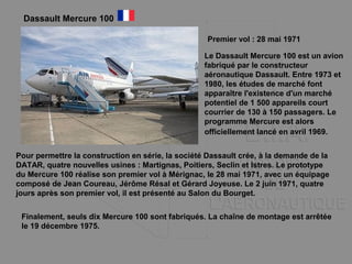 Dassault Mercure 100
Premier vol : 28 mai 1971
Le Dassault Mercure 100 est un avion
fabriqué par le constructeur
aéronautique Dassault. Entre 1973 et
1980, les études de marché font
apparaître l'existence d'un marché
potentiel de 1 500 appareils court
courrier de 130 à 150 passagers. Le
programme Mercure est alors
officiellement lancé en avril 1969.
Pour permettre la construction en série, la société Dassault crée, à la demande de la
DATAR, quatre nouvelles usines : Martignas, Poitiers, Seclin et Istres. Le prototype
du Mercure 100 réalise son premier vol à Mérignac, le 28 mai 1971, avec un équipage
composé de Jean Coureau, Jérôme Résal et Gérard Joyeuse. Le 2 juin 1971, quatre
jours après son premier vol, il est présenté au Salon du Bourget.
Finalement, seuls dix Mercure 100 sont fabriqués. La chaîne de montage est arrêtée
le 19 décembre 1975.
 