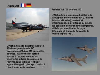 Alpha Jet
Premier vol : 26 octobre 1973
L’Alpha Jet est un appareil militaire de
conception franco-allemande (Dassault
Aviation - Dornier), destiné à l‘
entraînement ou à l‘ attaque au sol. Il a
été construit à environ 500 exemplaires,
utilisés par une dizaine de pays
différents, et équipe la Patrouille de
France depuis 1981.
L'Alpha Jet a été construit jusqu'en
1991 à un peu plus de 500
exemplaires (504 ou 512 suivant les
sources) et a connu un certain
succès à l'export. Aujourd'hui
encore, les pilotes des armées de
l'air française et belge font leur
apprentissage du pilotage d‘ avion à
réaction sur cette machine.
 