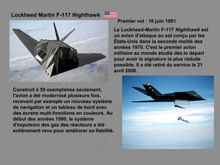 Lockheed Martin F-117 Nighthawk
Premier vol : 18 juin 1981
Le Lockheed-Martin F-117 Nighthawk est
un avion d'attaque au sol conçu par les
États-Unis dans la seconde moitié des
années 1970. C'est le premier avion
militaire au monde étudié dès le départ
pour avoir la signature la plus réduite
possible. Il a été retiré du service le 21
avril 2008.
Construit à 59 exemplaires seulement,
l'avion a été modernisé plusieurs fois,
recevant par exemple un nouveau système
de navigation et un tableau de bord avec
des écrans multi-fonctions en couleurs. Au
début des années 1990, le système
d'expulsion des gaz des réacteurs a été
entièrement revu pour améliorer sa fiabilité.
 