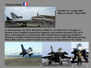 Dassault Rafale
Premier vol : 4 juillet 1986
Mise en service : 18 mai 2001
Le démonstrateur de l'ACX, dénommé « Rafale A » en référence à l‘ Ouragan, le
premier avion à réaction construit par Dassault, est construit en moins d'un an et
demi ; il est présenté le 13 décembre 1985 à Saint-Cloud en présence de Marcel
Dassault. Le Rafale A effectue ensuite son premier vol le 4 juillet 1986 piloté par Guy
Mitaux-Maurouard au centre d'essais de la DGA sur la base aérienne 125 à Istres.
 