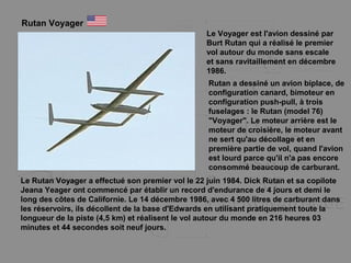 Rutan Voyager
Le Voyager est l'avion dessiné par
Burt Rutan qui a réalisé le premier
vol autour du monde sans escale
et sans ravitaillement en décembre
1986.
Le Rutan Voyager a effectué son premier vol le 22 juin 1984. Dick Rutan et sa copilote
Jeana Yeager ont commencé par établir un record d'endurance de 4 jours et demi le
long des côtes de Californie. Le 14 décembre 1986, avec 4 500 litres de carburant dans
les réservoirs, ils décollent de la base d'Edwards en utilisant pratiquement toute la
longueur de la piste (4,5 km) et réalisent le vol autour du monde en 216 heures 03
minutes et 44 secondes soit neuf jours.
Rutan a dessiné un avion biplace, de
configuration canard, bimoteur en
configuration push-pull, à trois
fuselages : le Rutan (model 76)
"Voyager". Le moteur arrière est le
moteur de croisière, le moteur avant
ne sert qu'au décollage et en
première partie de vol, quand l'avion
est lourd parce qu'il n'a pas encore
consommé beaucoup de carburant.
 