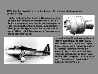 1939 : Heinkel construit le 1er avion fusée et le 1er avion à turbo réacteur
(He176 et 178)
Heinkel embauche Von Ohain et Hahn pour la mise
au point d’un turboréacteur opérationnel. En 1937,
ils firent fonctionner leur première turbine à gaz, la
HeS-l, utilisant l'hydrogène comme combustible et
développant 280 kgp au banc. Un an plus tard, en
mars 1938, le HeS-3, fonctionnant à l'essence avec
une poussée de 450 kgp
Le Heinkel He-178 avait un fuselage de
section cylindrique, de profil ovale,
avec entrée d’air frontale et la tuyère
d’éjection des gaz à l’extrémité arrière
du fuselage. surmonté d’une aile
haute, droite, en bois et de la forme
elliptique caractéristique des avions
Heinkel. Bien que prévu rétractable, le
train d’atterrissage classique fut
maintenu fixe sur le V-1.
 