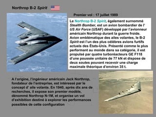 Northrop B-2 Spirit
Premier vol : 17 juillet 1989
Le Northrop B-2 Spirit, également surnommé
Stealth Bomber, est un avion bombardier de l’
US Air Force (USAF) développé par l’avionneur
américain Northrop durant la guerre froide.
Avion emblématique des ailes volantes, le B-2
Spirit est l’un des plus célèbres avions furtifs
actuels des États-Unis. Présenté comme le plus
performant au monde dans sa catégorie, il est
propulsé par quatre turboréacteurs GE F118
d’une poussée unitaire de 77 kN et dispose de
deux soutes pouvant recevoir une charge
maximale théorique d’environ 35 t.
A l’origine, l’ingénieur américain Jack Northrop,
fondateur de l’entreprise, est intéressé par le
concept d’ aile volante. En 1940, après dix ans de
recherches, il expose son premier modèle,
dénommé Northrop N-1M, et organise un vol
d’exhibition destiné à explorer les performances
possibles de cette configuration
 