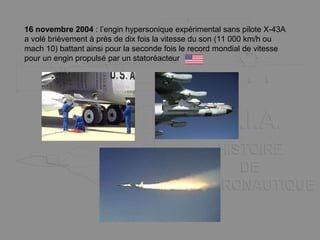 16 novembre 2004 : l’engin hypersonique expérimental sans pilote X-43A
a volé brièvement à près de dix fois la vitesse du son (11 000 km/h ou
mach 10) battant ainsi pour la seconde fois le record mondial de vitesse
pour un engin propulsé par un statoréacteur
 