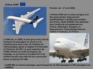Airbus A380
Premier vol : 27 avril 2005
L'Airbus A380 est un avion de ligne civil
très gros-porteur long-courrier
quadriréacteur à double pont produit
par Airbus, filiale d'EADS. Ses éléments
sont construits principalement en
France, Allemagne, Espagne, et
Royaume-Uni, l'assemblage final est
réalisé à Toulouse, en France.
L'A380 est, en 2009, le plus gros avion civil de
transport de passagers en service et le
troisième plus gros avion de l'histoire de
l'aéronautique, après le Hughes H-4 Hercules
et l‘Antonov An-225. Le pont supérieur de
l'A380 s'étend sur toute la longueur du
fuselage, ce qui donne à la cabine 50 % de
surface de plus que celle de son concurrent
direct, le Boeing 747-400.
L'A380-800, la version passager, peut transporter de 525 passagers à 853 passagers sur
14500Km.
 