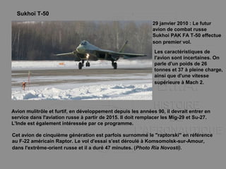 Sukhoï T-50
29 janvier 2010 : Le futur
avion de combat russe
Sukhoi PAK FA T-50 effectue
son premier vol.
Cet avion de cinquième génération est parfois surnommé le "raptorski" en référence
au F-22 américain Raptor. Le vol d'essai s'est déroulé à Komsomolsk-sur-Amour,
dans l'extrême-orient russe et il a duré 47 minutes. (Photo Ria Novosti).
Les caractéristiques de
l'avion sont incertaines. On
parle d'un poids de 26
tonnes et 37 à pleine charge,
ainsi que d'une vitesse
supérieure à Mach 2.
Avion mulitrôle et furtif, en développement depuis les années 90, il devrait entrer en
service dans l'aviation russe à partir de 2015. Il doit remplacer les Mig-29 et Su-27.
L'Inde est également intéressée par ce programme.
 