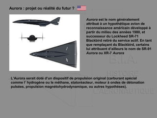Aurora : projet ou réalité du futur ?
Aurora est le nom généralement
attribué à un hypothétique avion de
reconnaissance américain développé à
partir du milieu des années 1980, et
successeur du Lockheed SR-71
Blackbird retiré du service actif. En tant
que remplaçant du Blackbird, certains
lui attribuent d’ailleurs le nom de SR-91
Aurora ou XR-7 Aurora
L’Aurora serait doté d’un dispositif de propulsion original (carburant spécial
comme l‘ hydrogène ou le méthane, statoréacteur, moteur à ondes de détonation
pulsées, propulsion magnétohydrodynamique, ou autres hypothèses).
 