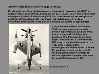 Aéronef à décollage et atterrissage verticaux
Un aéronef à décollage et atterrissage verticaux (dont l‘acronyme est ADAV, en
anglais Vertical Take-off and Landing aircraft ou VTOL) est un aéronef à voilure fixe
conçu pour s'affranchir des pistes qui lui sont normalement nécessaires pour le
décollage et l'atterrissage. Ce type d'avion est parfois appelé hybride ou
convertible, surtout dans le cas d'avion à moteurs basculants de type tiltrotor.
Il fallut attendre le début des années
1950 pour voir les premiers essais
d'ADAV expérimentaux aux États-Unis,
avec le Convair XFY-1 Pongo et le
Lockheed XFV-1 Salmon. Ces projets
furent lancés en 1951 à la demande de
l'US Navy : il s'agissait d'avions de type
« tail-sitter » équipés d'un
turbopropulseur Allison XT-40. Le XFY-1
Pongo fit son premier vol le 1er août
1954, uniquement en vol vertical, et
réussi sa première transition vers le vol
horizontal le 2 novembre 1954.
Le Lockheed XFV-1
 