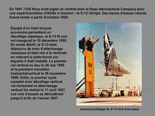 En 1947, l'US Navy avait signé un contrat avec la Ryan Aeronautical Company pour
une expérimentation d'ADAV à réaction : le X-13 Vertijet. Des bancs d'essais volants
furent testés à partir d'octobre 1950.
Équipé d'un train tricycle
provisoire permettant un
décollage classique, le X-13 fit son
vol inaugural le 10 décembre 1955.
En mode ADAV, le X-13 était
dépourvu de train d'atterrissage
classique et était mis à la verticale
en relevant la plate-forme sur
laquelle il était installé. Le premier
vol vertical eu lieu le 28 mai 1956
et la première transition
horizontal/vertical le 28 novembre
1956. Enfin, le premier cycle
complet avec décollage vertical,
vol horizontal et atterrissage
vertical fut réalisé le 11 avril 1957.
Les vols d'essais se déroulèrent
jusqu'à la fin de l'année 1957.
second prototype du X-13 lors d'un essai
 