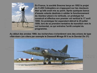En France, la société Snecma lança en 1952 le projet
du C-450 Coléoptère en s'appuyant sur les réacteurs
Atar qu'elle avait mis au point. Après quelques bancs
d'essais volants destinés à valider le fonctionnement
du réacteur placé à la verticale, un prototype fut
construit et effectua son premier vol vertical le 17 avril
1959. Ce prototype fut cependant détruit le 25 juillet
1959, lors de sa première tentative de transition vers le
vol horizontal, ce qui entraîna l'arrêt complet du
programme.
Au début des années 1960, les recherches s'orientèrent vers des avions de type
«flat-riser» (on citera par exemple le Dassault Mirage III V ou le Dornier Do 31)
 
