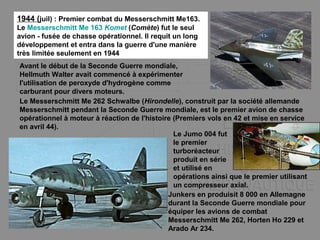 1944 (juil) : Premier combat du Messerschmitt Me163.
Le Messerschmitt Me 163 Komet (Comète) fut le seul
avion - fusée de chasse opérationnel. Il requit un long
développement et entra dans la guerre d'une manière
très limitée seulement en 1944
Avant le début de la Seconde Guerre mondiale,
Hellmuth Walter avait commencé à expérimenter
l'utilisation de peroxyde d'hydrogène comme
carburant pour divers moteurs.
Le Messerschmitt Me 262 Schwalbe (Hirondelle), construit par la société allemande
Messerschmitt pendant la Seconde Guerre mondiale, est le premier avion de chasse
opérationnel à moteur à réaction de l'histoire (Premiers vols en 42 et mise en service
en avril 44).
Junkers en produisit 8 000 en Allemagne
durant la Seconde Guerre mondiale pour
équiper les avions de combat
Messerschmitt Me 262, Horten Ho 229 et
Arado Ar 234.
Le Jumo 004 fut
le premier
turboréacteur
produit en série
et utilisé en
opérations ainsi que le premier utilisant
un compresseur axial.
 
