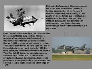 Une autre technologie a été explorée pour
les ADAV avec les tilt-rotor (moteur à
hélices basculant) et tilt-jet (moteur à
réaction basculant), voir tilt-wing si l'aile
pivote en même temps que le moteur, qui
reposent sur le même principe : des
moteurs qui peuvent être orientés soit
verticalement pour le décollage ou
l'atterrissage, soit horizontalement pour le
vol normal.
c'est l'idée d'utiliser un même réacteur avec des
tuyères orientables qui permit de réaliser le
premier ADAV réellement opérationnel : le
Hawker Siddeley Harrier. Le démonstrateur
Harrier P.1127 commença ses essais en vol en
1960, le premier Harrier de série vola en 1966 et
l'avion fut mis en service à partir de 1969. De
leurs côtés, les soviétiques mettaient au point le
Yakovlev Yak-38 équipé de deux réacteurs de
sustentation à l'avant et d'un réacteur de
propulsion à tuyères orientables à l'arrière : le
premier cycle complet du démonstrateur eut lieu
en 1963 et la production en série commença en
1975.
 