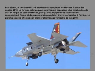 Plus récent, le Lockheed F-35B est destiné à remplacer les Harriers à partir des
années 2010. La formule retenue pour cet avion est cependant plus proche de celle
du Yak 38 que de celle du Harrier, puisqu'il est équipé d'une soufflante de
sustentation à l'avant et d'un réacteur de propulsion à tuyère orientable à l'arrière. Le
prototype X-35B effectua son premier atterrissage vertical le 23 juin 2001.
 