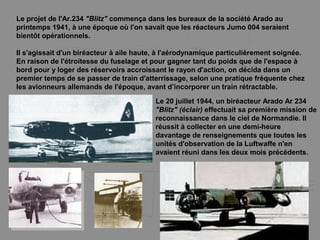 Le projet de l'Ar.234 "Blitz" commença dans les bureaux de la société Arado au
printemps 1941, à une époque où l'on savait que les réacteurs Jumo 004 seraient
bientôt opérationnels.
Il s'agissait d'un biréacteur à aile haute, à l'aérodynamique particulièrement soignée.
En raison de l'étroitesse du fuselage et pour gagner tant du poids que de l'espace à
bord pour y loger des réservoirs accroissant le rayon d'action, on décida dans un
premier temps de se passer de train d'atterrissage, selon une pratique fréquente chez
les avionneurs allemands de l'époque, avant d’incorporer un train rétractable.
Le 20 juillet 1944, un biréacteur Arado Ar 234
"Blitz" (éclair) effectuait sa première mission de
reconnaissance dans le ciel de Normandie. Il
réussit à collecter en une demi-heure
davantage de renseignements que toutes les
unités d'observation de la Luftwaffe n'en
avaient réuni dans les deux mois précédents.
 