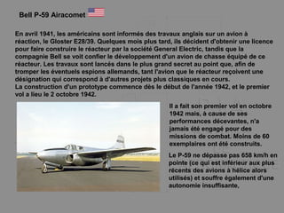 En avril 1941, les américains sont informés des travaux anglais sur un avion à
réaction, le Gloster E28/39. Quelques mois plus tard, ils décident d'obtenir une licence
pour faire construire le réacteur par la société General Electric, tandis que la
compagnie Bell se voit confier le développement d'un avion de chasse équipé de ce
réacteur. Les travaux sont lancés dans le plus grand secret au point que, afin de
tromper les éventuels espions allemands, tant l'avion que le réacteur reçoivent une
désignation qui correspond à d'autres projets plus classiques en cours.
La construction d'un prototype commence dès le début de l'année 1942, et le premier
vol a lieu le 2 octobre 1942.
Bell P-59 Airacomet
Il a fait son premier vol en octobre
1942 mais, à cause de ses
performances décevantes, n'a
jamais été engagé pour des
missions de combat. Moins de 60
exemplaires ont été construits.
Le P-59 ne dépasse pas 658 km/h en
pointe (ce qui est inférieur aux plus
récents des avions à hélice alors
utilisés) et souffre également d'une
autonomie insuffisante,
 