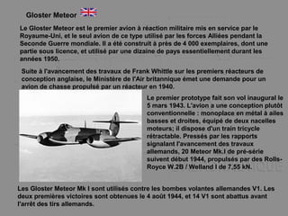 Gloster Meteor
Le Gloster Meteor est le premier avion à réaction militaire mis en service par le
Royaume-Uni, et le seul avion de ce type utilisé par les forces Alliées pendant la
Seconde Guerre mondiale. Il a été construit à près de 4 000 exemplaires, dont une
partie sous licence, et utilisé par une dizaine de pays essentiellement durant les
années 1950.
Suite à l'avancement des travaux de Frank Whittle sur les premiers réacteurs de
conception anglaise, le Ministère de l'Air britannique émet une demande pour un
avion de chasse propulsé par un réacteur en 1940.
Le premier prototype fait son vol inaugural le
5 mars 1943. L'avion a une conception plutôt
conventionnelle : monoplace en métal à ailes
basses et droites, équipé de deux nacelles
moteurs; il dispose d'un train tricycle
rétractable. Pressés par les rapports
signalant l'avancement des travaux
allemands, 20 Meteor Mk.I de pré-série
suivent début 1944, propulsés par des Rolls-
Royce W.2B / Welland I de 7,55 kN.
Les Gloster Meteor Mk I sont utilisés contre les bombes volantes allemandes V1. Les
deux premières victoires sont obtenues le 4 août 1944, et 14 V1 sont abattus avant
l'arrêt des tirs allemands.
 