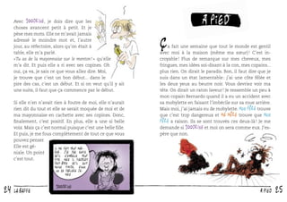 Avec 100drine, je dois dire que les
choses avancent petit à petit. Et je
pèse mes mots. Elle ne m’avait jamais
adressé le moindre mot et, l’autre
jour, au réfectoire, alors qu’on était à
table, elle m’a parlé.
« Tu as de la mayonnaise sur le menton ! » qu’elle
m’a dit. Et puis elle a ri avec ses copines. Oh
oui, ça va, je sais ce que vous allez dire. Moi,
je trouve que c’est un bon début... dans le
pire des cas, c’est un début. Et si on veut qu’il y ait
une suite, il faut que ça commence par le début.
Si elle n’en n’avait rien à foutre de moi, elle n’aurait
rien dit du tout et elle se serait moquée de moi et de
ma mayonnaise en cachette avec ses copines. Donc,
ﬁnalement, c’est positif. En plus, elle a une si belle
voix. Mais ça c’est normal puisque c’est une belle ﬁlle.
Et puis, je me fous complètement de tout ce que vous
pouvez penser.
Elle est géIl me fait trop marrer. J’ai pas envie
niale. Un point
qu’il s’emballe trop
c’est tout.
vite. Mais il faudrait

ç

à pied

a fait une semaine que tout le monde est gentil
avec moi à la maison (même ma sœur) ! C’est incroyable ! Plus de remarque sur mes cheveux, mes
fringues, mes idées soi-disant à la con, mes copains...
plus rien. On dirait le paradis. Bon, il faut dire que je
suis dans un état lamentable : j’ai une côte fêlée et
les deux yeux au beurre noir. Vous devriez voir ma
tête. On dirait un raton laveur ! Je ressemble un peu à
mon copain Bernardo quand il a eu un accident avec
sa mobylette en faisant l’imbécile sur sa roue arrière.
Mais moi, j’ai jamais eu de mobylette. Mon père trouve
que c’est trop dangereux et ma mère trouve que Mon
père a raison. Ils se sont trouvés ces deux-là ! Je me
demande si 100drine et moi on sera comme eux. J’espère que non.

peut-être qu’il soit
moins timide, sinon
on se parlera jamais.

24

LA BAFFE

à PIED

25

 