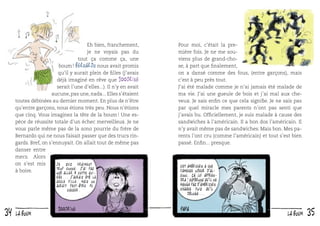 Eh bien, franchement,
je ne voyais pas du
tout ça comme ça, une
boum ! Bernardo nous avait promis
qu’il y aurait plein de ﬁlles (j’avais
déjà imaginé en rêve que 100drine
serait l’une d’elles...). Il n’y en avait
aucune, pas une, nada... Elles s’étaient
toutes débinées au dernier moment. En plus de n’être
qu’entre garçons, nous étions très peu. Nous n’étions
que cinq. Vous imaginez la tête de la boum ! Une espèce de réussite totale d’un échec merveilleux. Je ne
vous parle même pas de la sono pourrie du frère de
Bernardo qui ne nous faisait passer que des trucs ringards. Bref, on s’ennuyait. On allait tout de même pas
danser entre
mecs. Alors
on s’est mis
Je suis vraiment
trop conne. J ’ai pas
à boire.
osé aller à cette soirée... j ’aurais été la
seule fille. Mais on
aurait peut-être pu
causer.

34

la boum

Pour moi, c’était la première fois. Je ne me souviens plus de grand-chose, à part que ﬁnalement,
on a dansé comme des fous, (entre garçons), mais
c’est à peu près tout.
J’ai été malade comme je n’ai jamais été malade de
ma vie. J’ai une gueule de bois et j’ai mal aux cheveux. Je sais enﬁn ce que cela signiﬁe. Je ne sais pas
par quel miracle mes parents n’ont pas senti que
j’avais bu. Ofﬁciellement, je suis malade à cause des
sandwiches à l’américain. Il a bon dos l’américain. Il
n’y avait même pas de sandwiches. Mais bon. Mes parents l’ont cru (comme l’américain) et tout s’est bien
passé. Enﬁn... presque.

Cet américain a une
fameuse odeur d’alcool. ça lui apprendra! Espérons qu’il ne
mange pas d’américain
chaque fois qu’il
déloge...

la boum

35

 