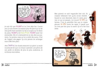 Il est toujours dans nos pattes.
Et ce chantage, c’est
vraiment pas sympa.
Est-ce que ça doit toujours être comme ça
entre frère et
sœur ?

Je suis sûr que ma sœur et lui l’ont déjà fait. L’autre
jour, je suis rentré à la maison plus tôt parce qu’un de
mes profs était malade et je les ai surpris sur le divan
du salon, ma sœur et le Choco Prince. Ma sœur avait l’air
emmerdée. Elle m’a demandé de ne rien dire aux parents. J’ai promis, mais ça lui a coûté dix euros. C’est
de l’argent vite gagné. Ça m’a permis de recharger
mon GSM. Bon plan !
Avec 100drine, les choses avancent sur place. La seule
nouveauté est que j’ai réussi à prendre une photo de
son proﬁl. Je deviens de plus en plus audacieux. Je
m’étonne moi-même.

38

eugène

Mes parents se sont engueulés hier soir. Ils
criaient tellement fort qu’ils m’ont réveillé.
Quand je suis descendu dans le salon pour
voir ce qui se passait, j’ai trouvé ma mère en
larmes. C’est la première fois que je voyais
pleurer ma mère entre les repas. Il paraît que
ce n’est pas bon pour la santé. Ça m’a fait tout
drôle.

J ’ en peux plus.
On se dispute
sans arrêt. Il y
a plus moyen de
discuter...

eugène

39

 