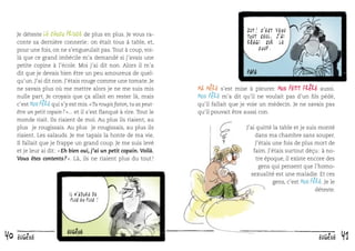 Je déteste le Choco Prince de plus en plus. Je vous raconte sa dernière connerie : on était tous à table, et,
pour une fois, on ne s’engueulait pas. Tout à coup, voilà que ce grand imbécile m’a demandé si j’avais une
petite copine à l’école. Moi j’ai dit non. Alors il m’a
dit que je devais bien être un peu amoureux de quelqu’un. J’ai dit non. J’étais rouge comme une tomate. Je
ne savais plus où me mettre alors je ne me suis mis
nulle part. Je croyais que ça allait en rester là, mais
c’est Mon père qui s’y est mis. « Tu rougis ﬁston, tu as peutêtre un petit copain ? »... et il s’est ﬂanqué à rire. Tout le
monde riait. Ils riaient de moi. Au plus ils riaient, au
plus je rougissais. Au plus je rougissais, au plus ils
riaient. Les salauds. Je me tapais la honte de ma vie.
Il fallait que je frappe un grand coup. Je me suis levé
et je leur ai dit : « Eh bien oui, j’ai un petit copain. Voilà.
Vous êtes contents ? ». Là, ils ne riaient plus du tout !

IL M ’ ADORE DE
PLUS EN PLUS !

40

eugène

Zut! c ’ est venu
tout seul, j ’ ai
réagi sur le
coup.

Ma mère s’est mise à pleurer. Mon petit frère aussi.
Mon père m’a dit qu’il ne voulait pas d’un ﬁls pédé,

qu’il fallait que je voie un médecin. Je ne savais pas
qu’il pouvait être aussi con.

J’ai quitté la table et je suis monté
dans ma chambre sans souper.
J’étais une fois de plus mort de
faim. J’étais surtout déçu : à notre époque, il existe encore des
gens qui pensent que l’homosexualité est une maladie. Et ces
gens, c’est Mon père. Je le
déteste.

eugène

41

 