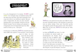 Changement
Il y a du changement à la maison. Ma sœur a quitté
Eugène. Il la trompait avec sa meilleure amie. Elle
est dans tous ses états. Elle vient de perdre d’un
coup son Jules et sa meilleure copine. Mes parents s’engueulent de plus en plus souvent.
Quelque part, ça m’arrange. Comme ça ils me
ﬁchent la paix. Tout le temps qu’ils passent à
s’engueuler, ils ne m’engueulent pas moi. Mes
notes à l’école, ça va... sans plus.
L’autre jour, au réfectoire, 100drine a montré son nouveau GSM à ses copines. C’est marrant, c’est le même
que le mien. Le sien
aussi fait des photos.
Pour montrer comment ça marchait,
elle a fait une photo
de toute la table.
Forcément, j’étais
dessus. Je n’en reviens pas.

42

changement

Ce coup-ci,
c ’est moi qui
l ’ai pris en photo. Et il s ’est
rendu compte
de rien.

100drine a une partie de moi dans son GSM. Et comme elle l’emmène partout, elle emmène la partie de
moi en même temps. C’est cool ! Peut-être qu’elle
me regarde quand elle fait l’amour avec elle-même ?
Mais non, je suis con, 100drine ne fait pas ça ! Avec
quoi je viens ?
Le frère de Bernardo est mort. Il a fait
un accident de voiture après un
entraînement de chopes. Vous
auriez dû voir la bagnole. Quel
carton ! Et c’était pas un carton
de bière ! Il a raté un tournant et
il a pris le mur d’en face de plein
fouet. C’est idiot pour un maçon. Il savait pourtant bien que les murs c’est fabriqué avec
des briques, et que les briques, c’est dur !

changement

43

 