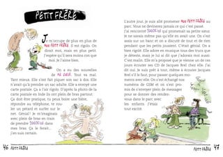 petit frère

J

e m’occupe de plus en plus de
est rigolo. On
dirait moi, mais en plus petit.
J’espère qu’il sera moins con que
moi. Je l’aime bien.

Mon petit frère. Il

On a eu des nouvelles
de ma sœur. Tout va mal.
Tant mieux. Elle s’est fait piquer son sac à dos. Elle
n’avait qu’à prendre un sac adulte. Elle a envoyé une
carte postale. Ça a l’air rigolo. D’après la photo de la
carte postale en Inde ils ont plein de bras partout.
Ça doit être pratique, tu peux boire une bière,
répondre au téléphone, te rouler un pétard et surfer sur le
net. Génial ! Je m’imaginais
avec plein de bras en train
de prendre 100drine dans
mes bras. Ça le ferait...
j’en suis certain.

46

petit frère

L’autre jour, je suis allé promener Mon petit frère au
parc. Vous ne devinerez jamais ce qui c’est passé.
J’ai rencontré 100drine qui promenait sa petite sœur.
Je ne savais même pas qu’elle en avait une. On s’est
assis sur un banc et on a discuté de tout et de rien
pendant que les petits jouaient. C’était génial. On a
bien rigolé. Elle adore en musique tous des trucs que
je déteste, mais je lui ai dit que j’adorais moi aussi.
C’est malin. Elle m’a proposé que je vienne un de ces
jours écouter ses CD de Jacques Brel chez elle. J’ai
dit oui. Je suis prêt à tout, même à écouter Jacques
Brel s’il le faut, pour passer quelques moments avec elle. On s’est échangé nos
numéros de GSM et on s’est promis de s’envoyer plein de messages
pour se donner des rendezvous dans le parc avec
les enfants. J’étais
tout excité.

petit frère

47

 