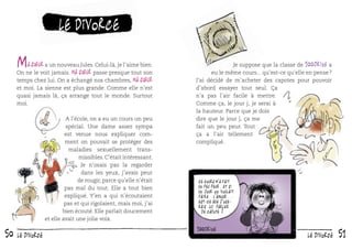 le divorce

M

a sœur a un nouveau Jules. Celui-là, je l’aime bien.
On ne le voit jamais. Ma sœur passe presque tout son
temps chez lui. On a échangé nos chambres, ma sœur
et moi. La sienne est plus grande. Comme elle n’est
quasi jamais là, ça arrange tout le monde. Surtout
moi.
A l’école, on a eu un cours un peu
spécial. Une dame assez sympa
est venue nous expliquer comment on pouvait se protéger des
maladies sexuellement transmissibles. C’était intéressant.
Je n’osais pas la regarder
dans les yeux, j’avais peur
de rougir, parce qu’elle n’était
pas mal du tout. Elle a tout bien
expliqué. Y’en a qui n’écoutaient
pas et qui rigolaient, mais moi, j’ai
bien écouté. Elle parlait doucement
et elle avait une jolie voix.

50

le divorce

Je suppose que la classe de 100drine a
eu le même cours... qu’est-ce qu’elle en pense ?
J’ai décidé de m’acheter des capotes pour pouvoir
d’abord essayer tout seul. Ça
n’a pas l’air facile à mettre.
Comme ça, le jour j, je serai à
la hauteur. Parce que je dois
dire que le jour j, ça me
fait un peu peur. Tout
ça a l’air tellement
compliqué.

Ce cours m ’a fait
un peu peur. Et si
un jour on voulait
faire l ’amour...
est-ce que j ’oserais lui parler
de capote ?

le divorce

51

 