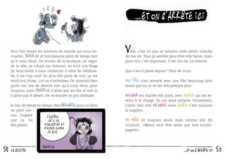 …et on s’arrête ici
Pour fuir toutes les horreurs du monde qui nous entourent, 100drine et moi passons plein de temps rien
qu’à nous deux. On écoute de la musique, on regarde la télé, on tchate sur Internet, on écrit nos blogs
(je vous invite à vous connecter à celui de 100drine.
be, il est trop cool ! En plus elle parle de moi, ça me
rend tout chose...) et on s’embrasse. On aimerait bien
partir sur une île déserte rien qu’à nous deux, pour
toujours, mais 100drine n’aime pas les îles et moi je
n’aime pas le désert. On va encore un peu attendre.
Je vais de temps en temps chez Bernardo pour lui faire
un petit coucou. J’espère
J ’espère
que ça lui
qu ’il va
m ’accepter et
fait plaisir...

m ’aimer comme
je suis.

58

le suicide

V

oilà, c’est ici que se termine cette petite tranche
de ma vie. Tout ça semble peut-être très banal, mais
pour moi c’est important. C’est ma vie. La mienne.
Que s’est-il passé depuis ? Plein de trucs :

Mon père s’est remarié avec une ﬁlle beaucoup plus
jeune que lui, je ne les vois presque plus.
Ma sœur est mariée elle aussi, avec Eugène qui est re-

venu à la charge. Ils ont deux enfants. Finalement,
j’aime bien voir ma sœur, mais Eugène c’est toujours
le supplice.

Ma mère

vit toujours seule, mais comme elle dit
toujours : « Mieux vaut être seule que mal accompagnée ».

…et on s’arrête ici

59

 