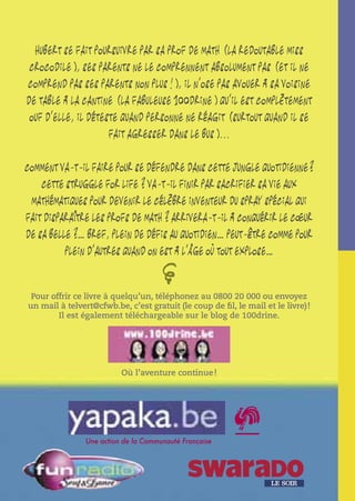 Hubert se fait poursuivre par sa prof de math (la redoutable Miss
crocodile), ses parents ne le comprennent absolument pas (et il ne
comprend pas ses parents non plus!), il n’ose pas avouer à sa voisine
de table à la cantine (la fabuleuse 100drine) qu’il est complètement
ouf d’elle, il déteste quand personne ne réagit (surtout quand il se
fait agresser dans le bus)...
Comment va-t-il faire pour se défendre dans cette jungle quotidienne?
Cette struggle for life? Va-t-il finir par sacrifier sa vie aux
mathématiques pour devenir le célèbre inventeur du spray spécial qui
fait disparaître les profs de math? Arrivera-t-il à conquérir le cœur
de sa belle?… Bref, plein de défis au quotidien… peut-être comme pour
plein d’autres quand on est à l’âge où tout explose…

@

Pour offrir ce livre à quelqu’un, téléphonez au 0800 20 000 ou envoyez
un mail à telvert@cfwb.be, c’est gratuit (le coup de ﬁl, le mail et le livre) !
Il est également téléchargeable sur le blog de 100drine.

Où l’aventure continue !

Une action de la Communauté Française

 