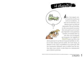 Le crocodile

A

llez, c’est reparti, voilà la prof de maths qui
entre. Je la déteste... et
elle me le rend bien. Je la
déteste parce qu’elle est
détestable. Elle est horrible,
et elle nous prend tous pour
des cons parce qu’on ne sait
pas répondre à ses questions
inutiles. Je voudrais bien l’y
voir, elle, si on lui piquait
ses bouquins. On l’appelle Le
Crocodile parce qu’elle a les
dents pointues et qu’elle est toujours habillée en vert.
Je ne serai jamais prof de maths. De toute façon, je
déteste le vert, donc le problème ne se pose pas. Elle
me traumatise tellement que je vériﬁe tous les matins dans mon miroir si mes dents ne commencent
pas à devenir pointues.

Le crocodile

5

 