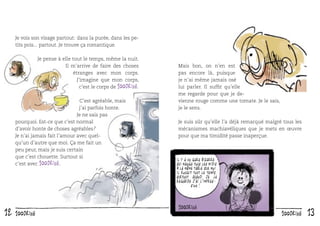 Je vois son visage partout : dans la purée, dans les petits pois... partout. Je trouve ça romantique.
Je pense à elle tout le temps, même la nuit.
Il m’arrive de faire des choses
étranges avec mon corps.
J’imagine que mon corps,
c’est le corps de 100drine.
C’est agréable, mais
j’ai parfois honte.
Je ne sais pas
pourquoi. Est-ce que c’est normal
d’avoir honte de choses agréables ?
Je n’ai jamais fait l’amour avec quelqu’un d’autre que moi. Ça me fait un
peu peur, mais je suis certain
que c’est chouette. Surtout si
c’est avec 100drine.

12

100drine

Mais bon, on n’en est
pas encore là, puisque
je n’ai même jamais osé
lui parler. Il sufﬁt qu’elle
me regarde pour que je devienne rouge comme une tomate. Je le sais,
je le sens.
Je suis sûr qu’elle l’a déjà remarqué malgré tous les
mécanismes machiavéliques que je mets en œuvre
pour que ma timidité passe inaperçue.

Il y a un gars bizarre
qui mange tous les midis
à la même table que moi.
Il rougit tout le temps.
Surtout quand je le
regarde j ’ai l ’impression !

100drine

13

 