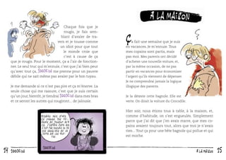 Chaque fois que je
rougis, je fais semblant d’avaler de travers et je tousse comme
un idiot pour que tout
le monde croie que
c’est à cause de ça
que je rougis. Pour le moment, ça a l’air de fonctionner. Le seul truc qui m’ennuie, c’est que j’ai bien peur
qu’avec tout ça, 100drine me prenne pour un pauvre
débile qui ne sait même pas avaler par le bon tuyau.

à la maison

ç

a fait une semaine que je suis
en vacances. Je m’ennuie. Tous
mes copains sont partis, mais
pas moi. Mes parents ont décidé
d’acheter une nouvelle voiture, et,
par la même occasion, de ne pas
partir en vacances pour économiser
l’argent qu’ils viennent de dépenser.
Je ne comprendrai jamais la logique

Je me demande si ce n’est pas pire et ça m’énerve. La
seule chose qui me rassure, c’est que je suis certain
qu’un jour, bientôt, je tiendrai 100drine dans mes bras
et ce seront les autres qui rougiront... de jalousie.

Bizarre mais sympa.
ça change des frimeurs qui pensent qu ’à
ça. J ’espère juste que
c ’est pas encore un de
ces sangliers qui se
jette sur les truffes.

14

100drine

illogique des parents.
Je la déteste cette bagnole. Elle est
verte. On dirait la voiture du Crocodile.

Hier soir, nous étions tous à table, à la maison, et,
comme d’habitude, on s’est engueulés. Simplement
parce que j’ai dit que j’en avais marre, que mes copains avaient toujours tout, alors que moi je n’avais
rien... Tout ça pour une bête bagnole qui pollue et qui
est moche.

à la maison

15

 