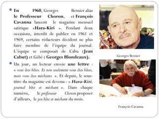 En 1960, Georges Bernier alias
le Professeur Choron, et François
Cavanna lancent le magazine mensuel
satirique «Hara-Kiri ». Pendant deux
occasions, interdit de publier en 1961 et
1969, certains rédacteurs décident ne plus
faire membre de l’équipe du journal.
L’équipe se composait de Cabu (Jean
Cabut) et Gébé ( Georges Blondeaux).
Un jour, un lecteur envoie une lettre :
« vous êtes bêtes. Et non seulement vous êtes bêtes,
mais vous êtes méchants ». Et depuis, le sous-
titre du magazine est devenu : « Hara-Kiri,
journal bête et méchant ». Dans chaque
numéro, le professeur Choron proposer
d’ailleurs, le jeu bête et méchant du mois.
Georges Bernier
François Cavanna
 