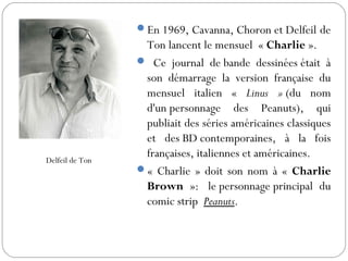 En 1969, Cavanna, Choron et Delfeil de
Ton lancent le mensuel  « Charlie ».
 Ce journal de bande dessinées était à
son démarrage la version française du
mensuel italien « Linus » (du nom
d'un personnage des Peanuts), qui
publiait des séries américaines classiques
et des BD contemporaines, à la fois
françaises, italiennes et américaines.
« Charlie » doit son nom à « Charlie
Brown »:  le personnage principal du
comic strip  Peanuts. 
Delfeil de Ton
 