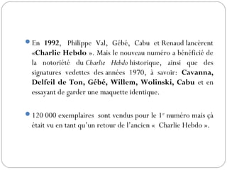 En 1992,  Philippe Val, Gébé, Cabu et Renaud lancèrent
«Charlie Hebdo ». Mais le nouveau numéro a bénéficié de
la notoriété du Charlie Hebdo historique, ainsi que des
signatures vedettes des années 1970, à savoir: Cavanna,
Delfeil de Ton, Gébé, Willem, Wolinski, Cabu et en
essayant de garder une maquette identique.
120 000 exemplaires sont vendus pour le 1er
numéro mais çà
était vu en tant qu’un retour de l’ancien « Charlie Hebdo ». 
 