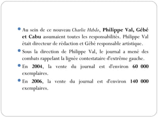 Au sein de ce nouveau Charlie Hebdo, Philippe Val, Gébé
et Cabu assumaient toutes les responsabilités. Philippe Val
était directeur de rédaction et Gébé responsable artistique.
Sous la direction de Philippe Val, le journal a mené des
combats rappelant la lignée contestataire d'extrême gauche.
En 2004, la vente du journal est d'environ 60 000
exemplaires.
En 2006, la vente du journal est d'environ 140 000
exemplaires.
 