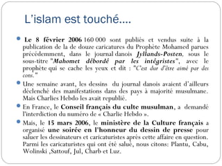  Le 8 février 2006 160 000 sont publiés et vendus suite à la
publication de la de douze caricatures du Prophète Mohamed parues
précédemment, dans le journal danois Jyllands-Posten, sous le
sous-titre "Mahomet débordé par les intégristes", avec le
prophète qui se cache les yeux et dit : "C'est dur d'être aimé par des
cons." 
Une semaine avant, les dessins du journal danois avaient d’ailleurs
déclenché des manifestations dans des pays à majorité musulmane.
Mais Charlies Hebdo les avait republié.
En France, le Conseil français du culte musulman, a demandé
l'interdiction du numéro de « Charlie Hebdo ».
Mais, le 15 mars 2006, le ministère de la Culture français a
organisé une soirée en l'honneur du dessin de presse pour
saluer les dessinateurs et caricaturistes après cette affaire en question.
Parmi les caricaturistes qui ont été salué, nous citons: Plantu, Cabu,
Wolinski ,Sattouf, Jul, Charb et Luz. 
L’islam est touché….
 