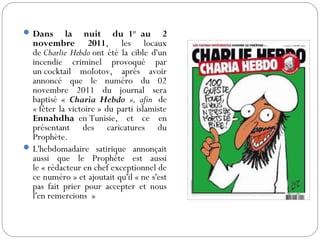 Dans la nuit du 1er
 au 2
novembre 2011, les locaux
de Charlie Hebdo ont été la cible d'un
incendie criminel provoqué par
un cocktail molotov, après avoir
annoncé que le numéro du 02
novembre 2011 du journal sera
baptisé « Charia Hebdo », afin  de
« fêter la victoire » du parti islamiste
Ennahdha  en Tunisie, et ce en
présentant des caricatures du
Prophète.
L'hebdomadaire satirique annonçait
aussi que le Prophète est aussi
le « rédacteur en chef exceptionnel de
ce numéro » et ajoutait qu'il « ne s'est
pas fait prier pour accepter et nous
l'en remercions  »
 