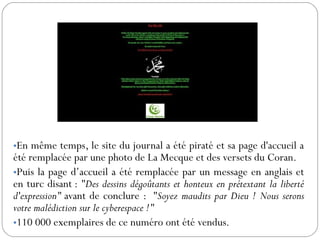 •En même temps, le site du journal a été piraté et sa page d'accueil a
été remplacée par une photo de La Mecque et des versets du Coran.
•Puis la page d’accueil a été remplacée par un message en anglais et
en turc disant : "Des dessins dégoûtants et honteux en prétextant la liberté
d'expression" avant de conclure : "Soyez maudits par Dieu ! Nous serons
votre malédiction sur le cyberespace !"
•110 000 exemplaires de ce numéro ont été vendus.
 